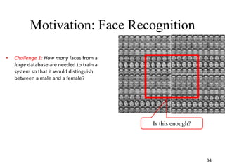 34
Motivation: Face Recognition
• Challenge 1: How many faces from a
large database are needed to train a
system so that it would distinguish
between a male and a female?
Is this enough?
 