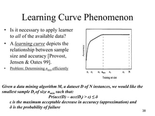 38
Learning Curve Phenomenon
• Is it necessary to apply learner
to all of the available data?
• A learning curve depicts the
relationship between sample
size and accuracy [Provost,
Jensen & Oates 99].
• Problem: Determining nmin efficiently
Given a data mining algorithm M, a dataset D of N instances, we would like the
smallest sample Di of size nmin such that:
Pr(acc(D) – acc(Di) > ε) ≤ δ
ε is the maximum acceptable decrease in accuracy (approximation) and
δ is the probability of failure
 