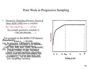 40
Prior Work in Progressive Sampling
• Geometric Sampling [Provost, Jenson &
Oates KDD 1999] uses a schedule
Sg= <n0, a.n0,a2.n0, ………,ak.n0>
An example geometric schedule is:
<100,200,400,800, . . .>
Drawbacks:
(a) In practice, Geometric Sampling
suffers from overshooting nmin.
(b) Not dependent on the dataset at
hand. A good sampling algorithm
is expected to have low bias and
low sampling variance
For example in the KDD CUP dataset,
when nmin=56,600,
the geometric schedule is as follows:
{100, 200, 400, 800, 1600, 3200, 6400,
12800, 25600, 51200, 102400}.
Notice here that the last sample has
overshot nmin by 45,800 instances
 