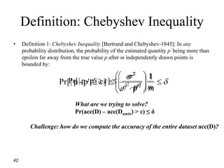 42
Definition: Chebyshev Inequality
• Definition 1: Chebyshev Inequality [Bertrand and Chebyshev-1845]: In any
probability distribution, the probability of the estimated quantity p’ being more than
epsilon far away from the true value p after m independently drawn points is
bounded by:
m
1
p'
]|p'-p|Pr[ 22
2










 


 







m
1
p'
]|p'-p|Pr[ 22
2
What are we trying to solve?
Pr(acc(D) – acc(Dnmin) > ε) ≤ δ
Challenge: how do we compute the accuracy of the entire dataset acc(D)?
 