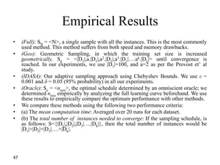 47
Empirical Results
• (Full): SN = <N>, a single sample with all the instances. This is the most commonly
used method. This method suffers from both speed and memory drawbacks.
• (Geo): Geometric Sampling, in which the training set size is increased
geometrically, Sg = <|D1|,a.|D1|,a2.|D1|,a3.|D1|….ak.|D1|> until convergence is
reached. In our experiments, we use |D1|=100, and a=2 as per the Provost et’ al
study.
• (IDASA): Our adaptive sampling approach using Chebyshev Bounds. We use ε =
0.001 and δ = 0.05 (95% probability) in all our experiments.
• (Oracle): So = <nmin>, the optimal schedule determined by an omniscient oracle; we
determined nmin empirically by analyzing the full learning curve beforehand. We use
these results to empirically compare the optimum performance with other methods.
• We compare these methods using the following two performance criteria:
• (a) The mean computation time: Averaged over 20 runs for each dataset.
• (b) The total number of instances needed to converge: If the sampling schedule, is
as follows: S={|D1|,|D2|,|D3|….|Dk|}, then the total number of instances would be
|D1|+|D2|+|D3|….+|Dk|.
 