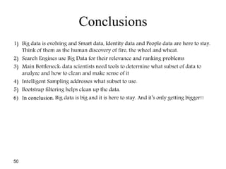 50
Conclusions
1) Big data is evolving and Smart data, Identity data and People data are here to stay.
Think of them as the human discovery of fire, the wheel and wheat.
2) Search Engines use Big Data for their relevance and ranking problems
3) Main Bottleneck: data scientists need tools to determine what subset of data to
analyze and how to clean and make sense of it
4) Intelligent Sampling addresses what subset to use.
5) Bootstrap filtering helps clean up the data.
6) In conclusion, Big data is big and it is here to stay. And it’s only getting bigger!!
 