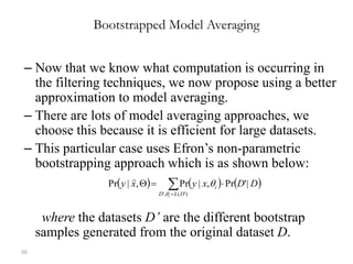 56
Bootstrapped Model Averaging
– Now that we know what computation is occurring in
the filtering techniques, we now propose using a better
approximation to model averaging.
– There are lots of model averaging approaches, we
choose this because it is efficient for large datasets.
– This particular case uses Efron’s non-parametric
bootstrapping approach which is as shown below:
where the datasets D’ are the different bootstrap
samples generated from the original dataset D.
     DDxyxy
DLD
i
i
|'Pr,|Pr,|Pr
)'(,'
 


 
