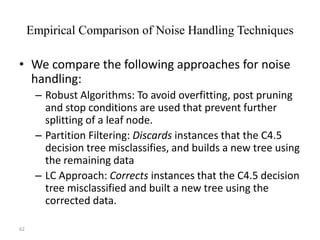 62
Empirical Comparison of Noise Handling Techniques
• We compare the following approaches for noise
handling:
– Robust Algorithms: To avoid overfitting, post pruning
and stop conditions are used that prevent further
splitting of a leaf node.
– Partition Filtering: Discards instances that the C4.5
decision tree misclassifies, and builds a new tree using
the remaining data
– LC Approach: Corrects instances that the C4.5 decision
tree misclassified and built a new tree using the
corrected data.
 