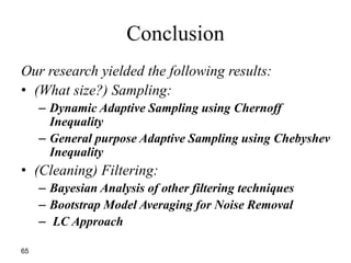 Conclusion
65
Our research yielded the following results:
• (What size?) Sampling:
– Dynamic Adaptive Sampling using Chernoff
Inequality
– General purpose Adaptive Sampling using Chebyshev
Inequality
• (Cleaning) Filtering:
– Bayesian Analysis of other filtering techniques
– Bootstrap Model Averaging for Noise Removal
– LC Approach
 