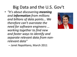 Big Data and the U.S. Gov't
• "It's about discovering meaning
and information from millions
and billions of data points… We
therefore can't overstate the
need for software engineers …
working together to find new
and faster ways to identify and
separate relevant data from non-
relevant data"
– Janet Napolitano, March 2011
 