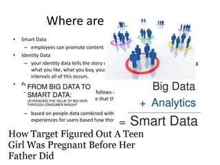 Where are we headed?
• Smart Data
– employees can promote content targeting potential customers.
• Identity Data
– your identity data tells the story of who you are in the digital age, including
what you like, what you buy, your lifestyle choices and at what time or
intervals all of this occurs.
• People Data
– who your audience likes and follows on social media, what links they click,
how long they stay on the site that they clicked over to and how many
converted versus bounced.
– based on people data combined with on-site analytics, a site can customize
experiences for users based how those customers want to use a site.
 