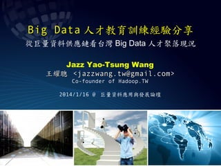 Big Data 人才教育訓練經驗分享
從巨量資料供應鏈看台灣 Big Data 人才聚落現況
Jazz Yao-Tsung Wang
王耀聰 <jazzwang.tw@gmail.com>
Co-founder of Hadoop.TW
2014/1/16 @ 巨量資料應用與發展論壇

 