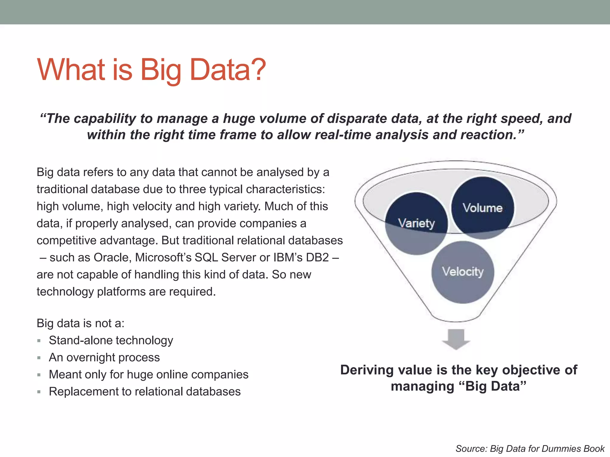 What is Big Data?
“The capability to manage a huge volume of disparate data, at the right speed, and
within the right time frame to allow real-time analysis and reaction.”
Big data refers to any data that cannot be analysed by a
traditional database due to three typical characteristics:
high volume, high velocity and high variety. Much of this
data, if properly analysed, can provide companies a
competitive advantage. But traditional relational databases
– such as Oracle, Microsoft’s SQL Server or IBM’s DB2 –
are not capable of handling this kind of data. So new
technology platforms are required.
Big data is not a:
 Stand-alone technology
 An overnight process
 Meant only for huge online companies
 Replacement to relational databases
Source: Big Data for Dummies Book
Deriving value is the key objective of
managing “Big Data”
 