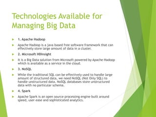 Technologies Available for
Managing Big Data
 1. Apache Hadoop
 Apache Hadoop is a java based free software framework that can
effectively store large amount of data in a cluster.
 2. Microsoft HDInsight
 It is a Big Data solution from Microsoft powered by Apache Hadoop
which is available as a service in the cloud.
 3. NoSQL
 While the traditional SQL can be effectively used to handle large
amount of structured data, we need NoSQL (Not Only SQL) to
handle unstructured data. NoSQL databases store unstructured
data with no particular schema.
 4. Spark
 Apache Spark is an open source processing engine built around
speed, user ease and sophisticated analytics.
 