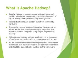 What Is Apache Hadoop?
 Apache Hadoop is an open-source software framework
used for distributed storage and processing of datasets of
big data using the MapReduce programming model.
 It consists of computer clusters built from commodity
hardware.
 The Apache Hadoop software library is a framework that
allows for the distributed processing of large data sets
across clusters of computers using simple programming
models.
 It is designed to scale up from single servers to thousands
of machines, each offering local computation and storage.
 All the modules in Hadoop are designed with a fundamental
assumption that hardware failures are common occurrences
and should be automatically handled by the framework
 