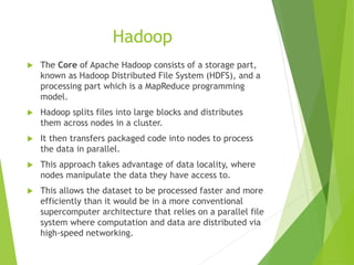 Hadoop
 The Core of Apache Hadoop consists of a storage part,
known as Hadoop Distributed File System (HDFS), and a
processing part which is a MapReduce programming
model.
 Hadoop splits files into large blocks and distributes
them across nodes in a cluster.
 It then transfers packaged code into nodes to process
the data in parallel.
 This approach takes advantage of data locality, where
nodes manipulate the data they have access to.
 This allows the dataset to be processed faster and more
efficiently than it would be in a more conventional
supercomputer architecture that relies on a parallel file
system where computation and data are distributed via
high-speed networking.
 