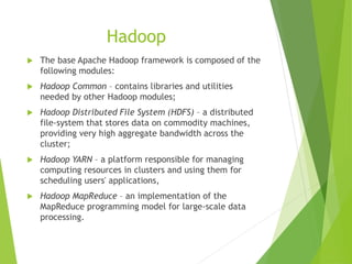 Hadoop
 The base Apache Hadoop framework is composed of the
following modules:
 Hadoop Common – contains libraries and utilities
needed by other Hadoop modules;
 Hadoop Distributed File System (HDFS) – a distributed
file-system that stores data on commodity machines,
providing very high aggregate bandwidth across the
cluster;
 Hadoop YARN – a platform responsible for managing
computing resources in clusters and using them for
scheduling users' applications,
 Hadoop MapReduce – an implementation of the
MapReduce programming model for large-scale data
processing.
 