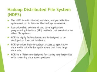 Hadoop Distributed File System
(HDFS)
 The HDFS is a distributed, scalable, and portable file
system written in Java for the Hadoop framework.
 It provide shell commands and Java application
programming interface (API) methods that are similar to
other file systems.
 HDFS is highly fault-tolerant and is designed to be
deployed on low-cost hardware.
 HDFS provides high throughput access to application
data and is suitable for applications that have large
data sets.
 HDFS is a filesystem designed for storing very large files
with streaming data access patterns
 