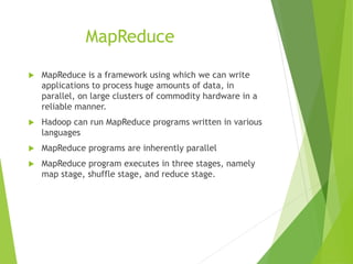 MapReduce
 MapReduce is a framework using which we can write
applications to process huge amounts of data, in
parallel, on large clusters of commodity hardware in a
reliable manner.
 Hadoop can run MapReduce programs written in various
languages
 MapReduce programs are inherently parallel
 MapReduce program executes in three stages, namely
map stage, shuffle stage, and reduce stage.
 