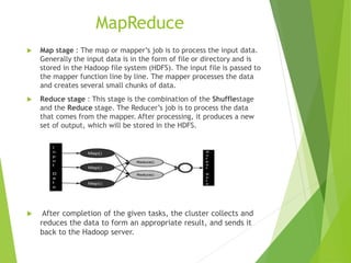 MapReduce
 Map stage : The map or mapper’s job is to process the input data.
Generally the input data is in the form of file or directory and is
stored in the Hadoop file system (HDFS). The input file is passed to
the mapper function line by line. The mapper processes the data
and creates several small chunks of data.
 Reduce stage : This stage is the combination of the Shufflestage
and the Reduce stage. The Reducer’s job is to process the data
that comes from the mapper. After processing, it produces a new
set of output, which will be stored in the HDFS.
 After completion of the given tasks, the cluster collects and
reduces the data to form an appropriate result, and sends it
back to the Hadoop server.
 