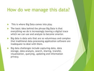 How do we manage this data?
 This is where Big Data comes into play.
 The basic idea behind the phrase Big Data is that
everything we do is increasingly leaving a digital trace
which we can use and analyze to become smarter.
 Big data is data sets that are so voluminous and complex
that traditional data processing application software are
inadequate to deal with them.
 Big data challenges include capturing data, data
storage, data analysis, search, sharing, transfer,
visualization, querying, updating and information
privacy.
 