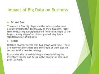 Impact of Big Data on Business
 Oil and Gas:
There are a few big players in the Industry who have
already implied this technology to their business. Right
from evaluating a prospective oil field to selling it to the
buyers, every step of an oil and gas industry has a
significant role of Big Data
 Retail
Retail is another sector that has grown with time. There
are many retailers that give the credit of their explicit
success to this new technology.
It provides aids in maintaining and replenishing the
inventory volume and helps in the analysis of sales and
profit as well.
 
