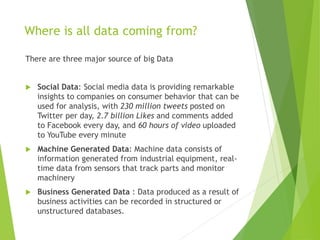 Where is all data coming from?
There are three major source of big Data
 Social Data: Social media data is providing remarkable
insights to companies on consumer behavior that can be
used for analysis, with 230 million tweets posted on
Twitter per day, 2.7 billion Likes and comments added
to Facebook every day, and 60 hours of video uploaded
to YouTube every minute
 Machine Generated Data: Machine data consists of
information generated from industrial equipment, real-
time data from sensors that track parts and monitor
machinery
 Business Generated Data : Data produced as a result of
business activities can be recorded in structured or
unstructured databases.
 