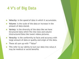 4 V’s of Big Data
 Velocity: is the speed of data in which it accumulate.
 Volume: is the scale of the data or increase in the
amount of data stored.
 Variety: is the diversity of the data like we have
Structured data which fits into rows and column
Unstructured Data like tweet videos pictures.
 Veracity: is the conformity to facts and accuracy with
large amount of data or quality and origin of the data.
 These all sum up with “”Value”
 This refer to our ability to turn our data into value,it
may be medical or social benefits
 