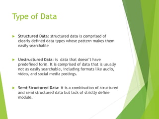 Type of Data
 Structured Data: structured data is comprised of
clearly defined data types whose pattern makes them
easily searchable
 Unstructured Data: is data that doesn’t have
predefined form. It is comprised of data that is usually
not as easily searchable, including formats like audio,
video, and social media postings.
 Semi-Structured Data: it is a combination of structured
and semi structured data but lack of strictly define
module.
 
