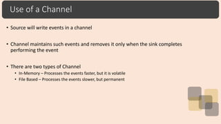 Use of a Channel
• Source will write events in a channel
• Channel maintains such events and removes it only when the sink completes
performing the event
• There are two types of Channel
• In-Memory – Processes the events faster, but it is volatile
• File Based – Processes the events slower, but permanent
 