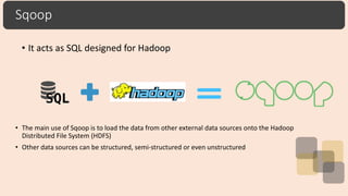 Sqoop
• It acts as SQL designed for Hadoop
• The main use of Sqoop is to load the data from other external data sources onto the Hadoop
Distributed File System (HDFS)
• Other data sources can be structured, semi-structured or even unstructured
 