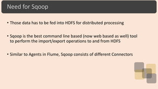 Need for Sqoop
• Those data has to be fed into HDFS for distributed processing
• Sqoop is the best command line based (now web based as well) tool
to perform the import/export operations to and from HDFS
• Similar to Agents in Flume, Sqoop consists of different Connectors
 
