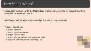 How Sqoop Works?
• Sqoop communicates with the MapReduce engine and seeks help for copying data from
other Data sources into HDFS
• MapReduce will allocate mappers and performs the copy operation
• Types of operations
• Import one table
• Import complete database
• Import selected tables
• Import selected columns from a particular table
• Filter out certain rows from certain table etc
 