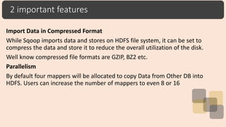 2 important features
Import Data in Compressed Format
While Sqoop imports data and stores on HDFS file system, it can be set to
compress the data and store it to reduce the overall utilization of the disk.
Well know compressed file formats are GZIP, BZ2 etc.
Parallelism
By default four mappers will be allocated to copy Data from Other DB into
HDFS. Users can increase the number of mappers to even 8 or 16
 