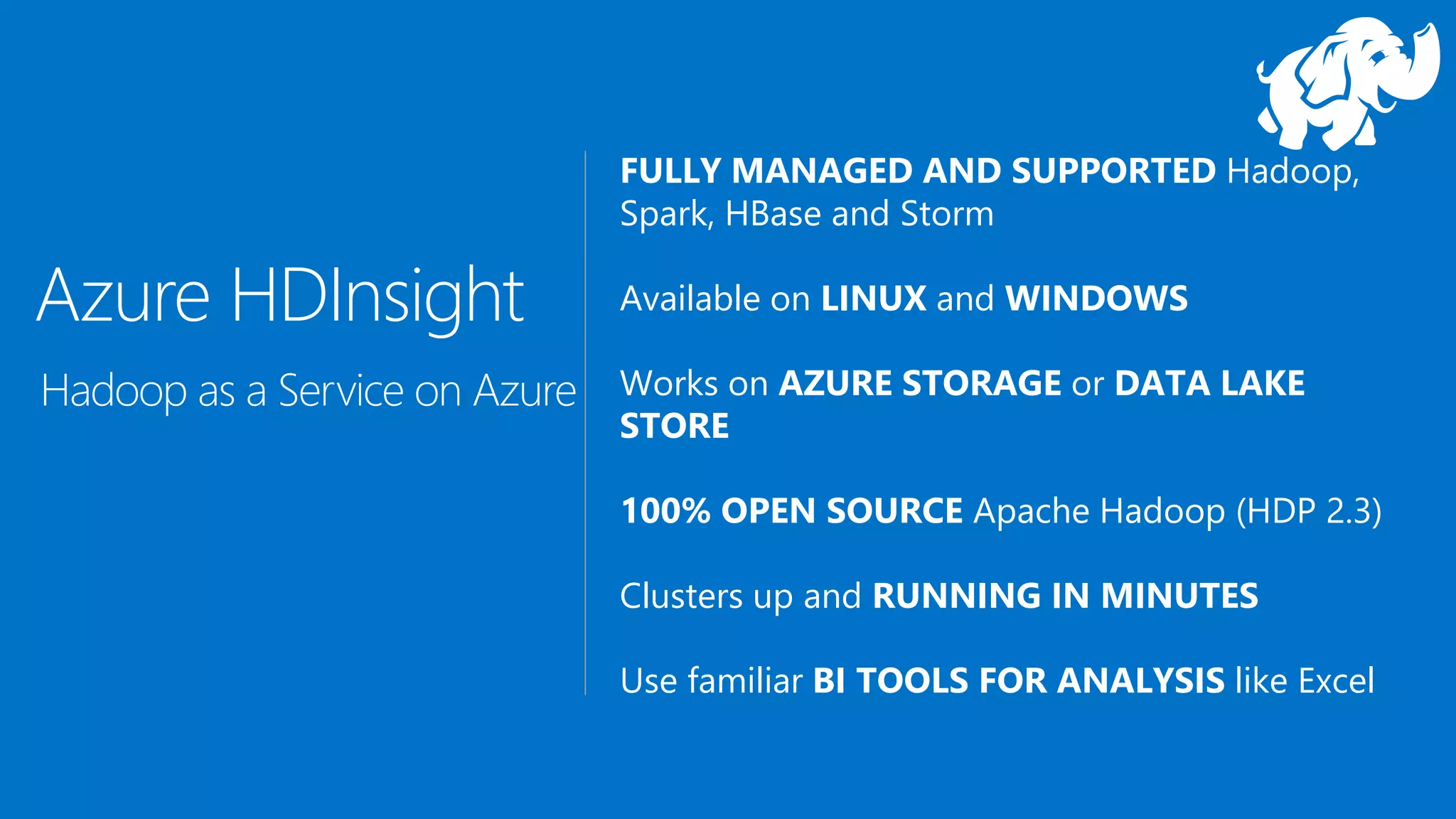FULLY MANAGED AND SUPPORTED Hadoop,
Spark, HBase and Storm
Available on LINUX and WINDOWS
Works on AZURE STORAGE or DATA LAKE
STORE
100% OPEN SOURCE Apache Hadoop (HDP 2.3)
Clusters up and RUNNING IN MINUTES
Use familiar BI TOOLS FOR ANALYSIS like Excel
Azure HDInsight
Hadoop as a Service on Azure
 