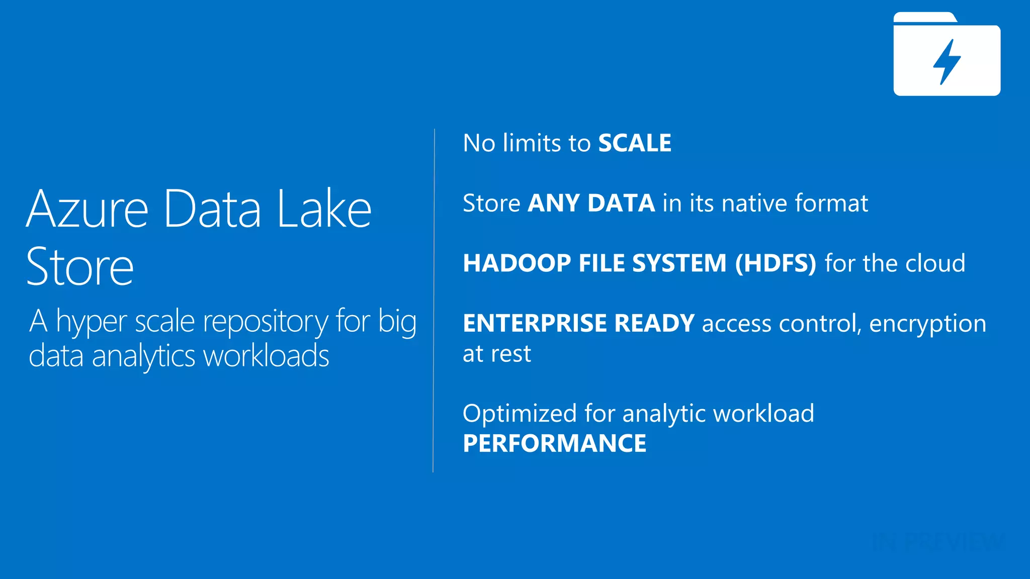 No limits to SCALE
Store ANY DATA in its native format
HADOOP FILE SYSTEM (HDFS) for the cloud
ENTERPRISE READY access control, encryption
at rest
Optimized for analytic workload
PERFORMANCE
Azure Data Lake
Store
A hyper scale repository for big
data analytics workloads
IN PREVIEW
 