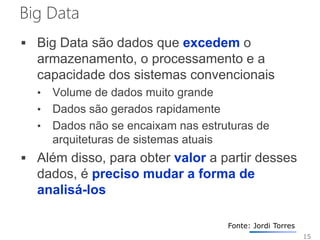 Big Data
 Big Data são dados que excedem o
armazenamento, o processamento e a
capacidade dos sistemas convencionais
• Volume de dados muito grande
• Dados são gerados rapidamente
• Dados não se encaixam nas estruturas de
arquiteturas de sistemas atuais
 Além disso, para obter valor a partir desses
dados, é preciso mudar a forma de
analisá-los
15
Fonte: Jordi Torres
 
