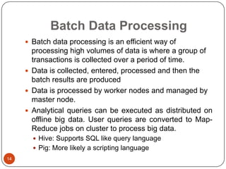 Batch Data Processing
 Batch data processing is an efficient way of

processing high volumes of data is where a group of
transactions is collected over a period of time.
 Data is collected, entered, processed and then the
batch results are produced
 Data is processed by worker nodes and managed by
master node.
 Analytical queries can be executed as distributed on
offline big data. User queries are converted to MapReduce jobs on cluster to process big data.
 Hive: Supports SQL like query language
 Pig: More likely a scripting language
14

 