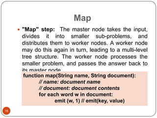 Map
 "Map" step:

The master node takes the input,
divides it into smaller sub-problems, and
distributes them to worker nodes. A worker node
may do this again in turn, leading to a multi-level
tree structure. The worker node processes the
smaller problem, and passes the answer back to
its master node.
function map(String name, String document):
// name: document name
// document: document contents
for each word w in document:
emit (w, 1) // emit(key, value)

16

 