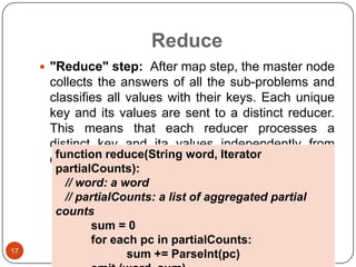 Reduce
 "Reduce" step: After map step, the master node

collects the answers of all the sub-problems and
classifies all values with their keys. Each unique
key and its values are sent to a distinct reducer.
This means that each reducer processes a
distinct key and ita values independently from
function reduce(String word, Iterator
each other.

17

partialCounts):
// word: a word
// partialCounts: a list of aggregated partial
counts
sum = 0
for each pc in partialCounts:
sum += ParseInt(pc)

 