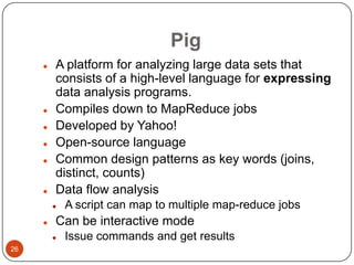 Pig









A platform for analyzing large data sets that
consists of a high-level language for expressing
data analysis programs.
Compiles down to MapReduce jobs
Developed by Yahoo!
Open-source language
Common design patterns as key words (joins,
distinct, counts)
Data flow analysis




Can be interactive mode


26

A script can map to multiple map-reduce jobs
Issue commands and get results

 