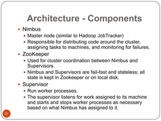 Architecture - Components
 Nimbus
 Master node (similar to Hadoop JobTracker)
 Responsible for distributing code around the cluster,

assigning tasks to machines, and monitoring for failures.
 ZooKeeper
 Used for cluster coordination between Nimbus and

Supervisors.
 Nimbus and Supervisors are fail-fast and stateless; all
state is kept in Zookeeper or on local disk.
 Supervisor
 Run worker processes.
 The supervisor listens for work assigned to its machine

and starts and stops worker processes as necessary
based on what Nimbus has assigned to it.
31

 