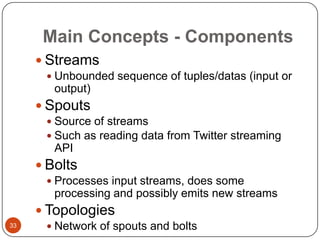Main Concepts - Components
 Streams
 Unbounded sequence of tuples/datas (input or

output)

 Spouts
 Source of streams
 Such as reading data from Twitter streaming

API

 Bolts
 Processes input streams, does some

processing and possibly emits new streams

 Topologies
33

 Network of spouts and bolts

 