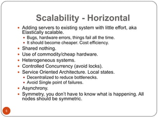 Scalability - Horizontal
 Adding servers to existing system with little effort, aka

Elastically scalable.
 Bugs, hardware errors, things fail all the time.
 It should become cheaper. Cost efficiency.







Shared nothing.
Use of commodity/cheap hardware.
Heterogeneous systems.
Controlled Concurrency (avoid locks).
Service Oriented Architecture. Local states.
 Decentralized to reduce bottlenecks.
 Avoid Single point of failures.

 Asynchrony.
 Symmetry, you don’t have to know what is happening. All

nodes should be symmetric.
5

 