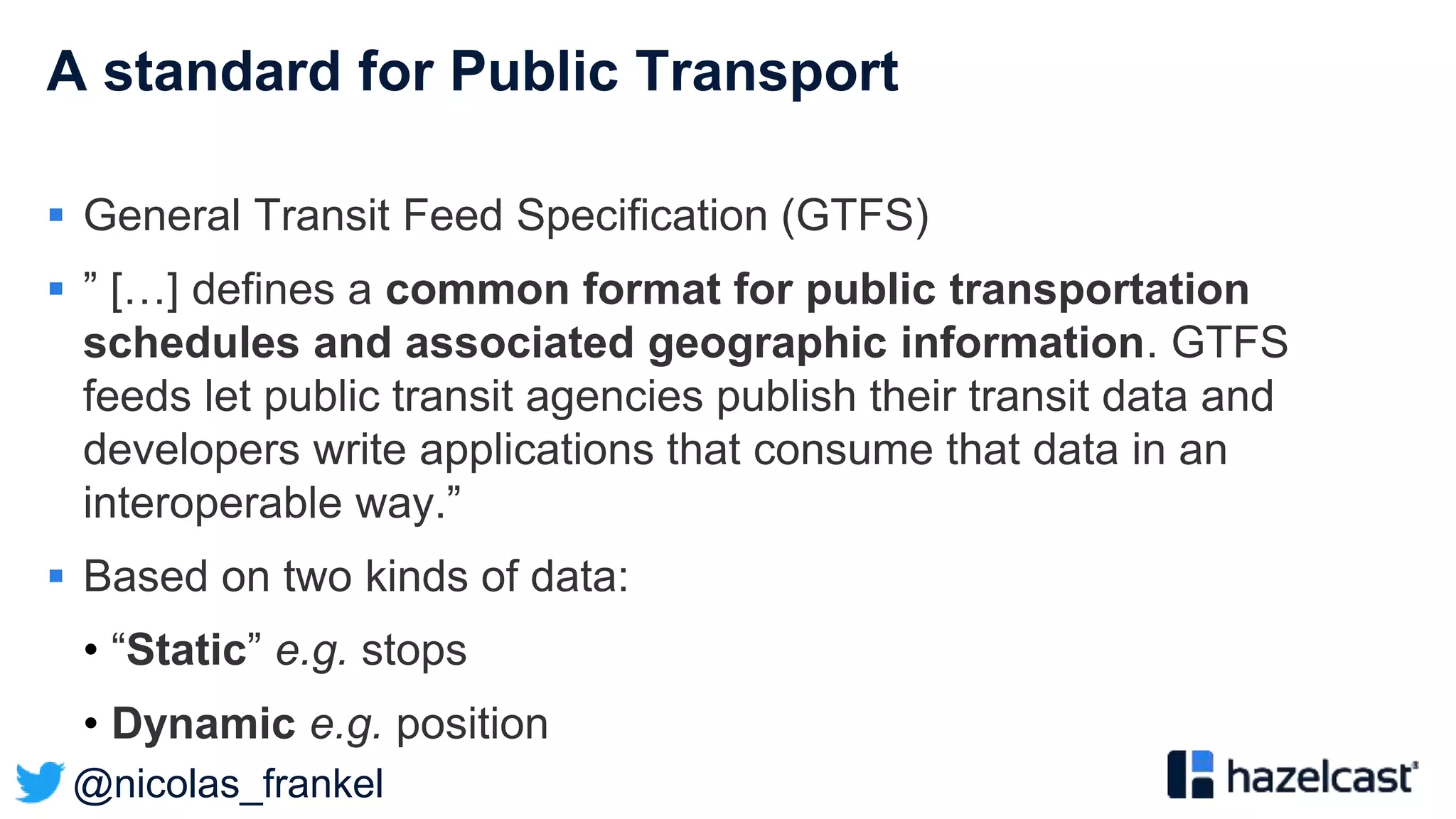 @nicolas_frankel
A standard for Public Transport
 General Transit Feed Specification (GTFS)
 ” […] defines a common format for public transportation
schedules and associated geographic information. GTFS
feeds let public transit agencies publish their transit data and
developers write applications that consume that data in an
interoperable way.”
 Based on two kinds of data:
• “Static” e.g. stops
• Dynamic e.g. position
 