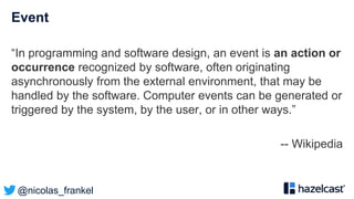 @nicolas_frankel
Event
“In programming and software design, an event is an action or
occurrence recognized by software, often originating
asynchronously from the external environment, that may be
handled by the software. Computer events can be generated or
triggered by the system, by the user, or in other ways.”
-- Wikipedia
 