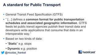 @nicolas_frankel
A standard for Public Transport
 General Transit Feed Specification (GTFS)
 ” […] defines a common format for public transportation
schedules and associated geographic information. GTFS
feeds let public transit agencies publish their transit data and
developers write applications that consume that data in an
interoperable way.”
 Based on two kinds of data:
• “Static” e.g. stops
• Dynamic e.g. position
 