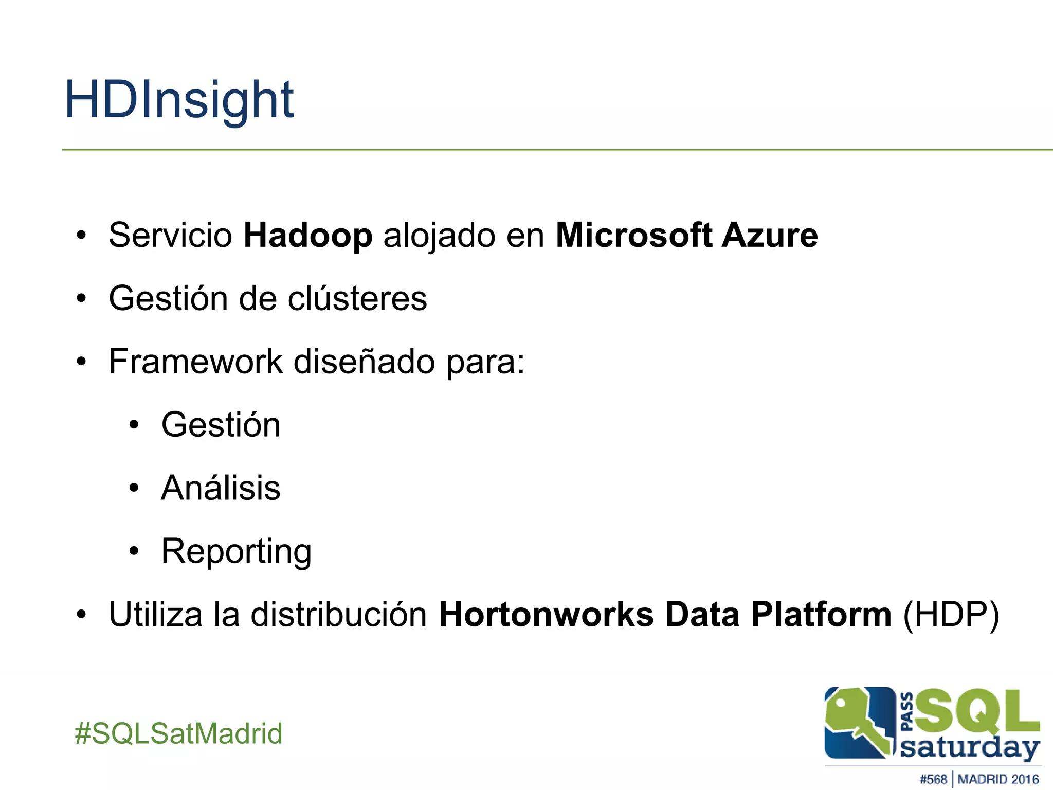 ##SQLSatMadrid
HDInsight
• Servicio Hadoop alojado en Microsoft Azure
• Gestión de clústeres
• Framework diseñado para:
• Gestión
• Análisis
• Reporting
• Utiliza la distribución Hortonworks Data Platform (HDP)
 