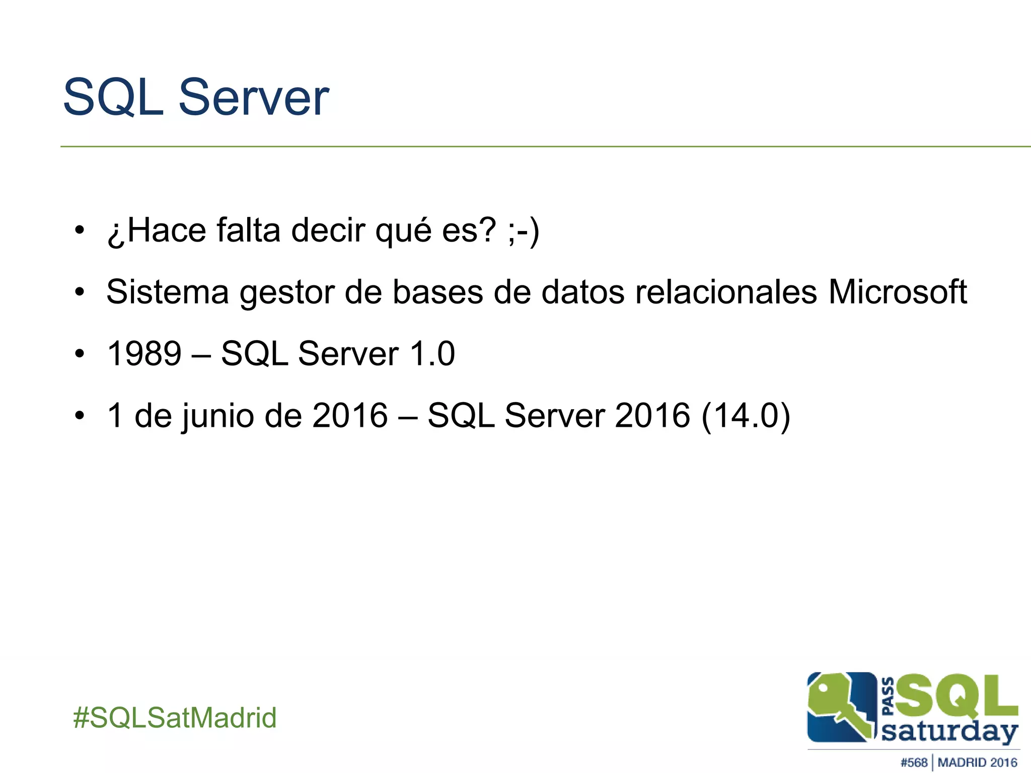 ##SQLSatMadrid
SQL Server
• ¿Hace falta decir qué es? ;-)
• Sistema gestor de bases de datos relacionales Microsoft
• 1989 – SQL Server 1.0
• 1 de junio de 2016 – SQL Server 2016 (14.0)
 