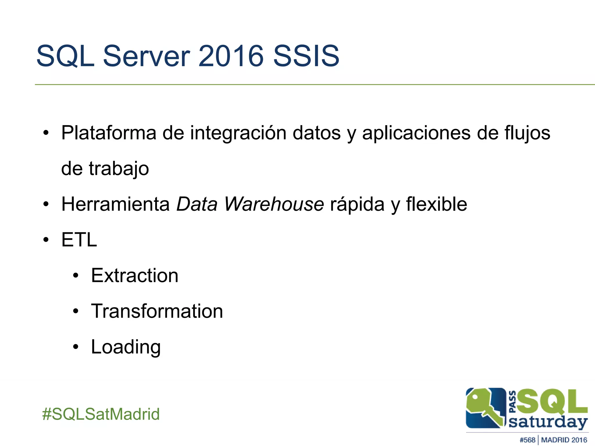 ##SQLSatMadrid
SQL Server 2016 SSIS
• Plataforma de integración datos y aplicaciones de flujos
de trabajo
• Herramienta Data Warehouse rápida y flexible
• ETL
• Extraction
• Transformation
• Loading
 