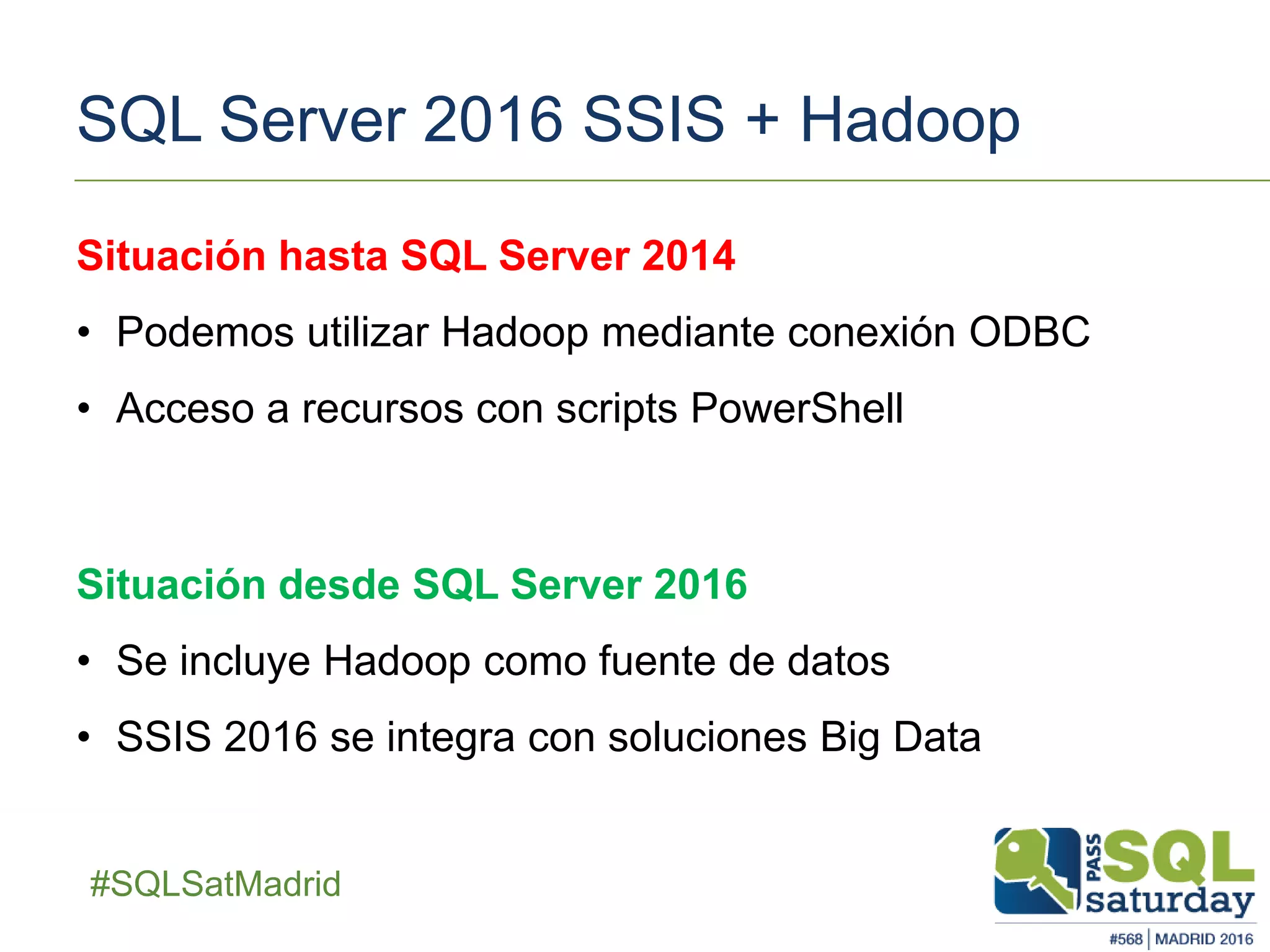 ##SQLSatMadrid
SQL Server 2016 SSIS + Hadoop
Situación desde SQL Server 2016
• Se incluye Hadoop como fuente de datos
• SSIS 2016 se integra con soluciones Big Data
Situación hasta SQL Server 2014
• Podemos utilizar Hadoop mediante conexión ODBC
• Acceso a recursos con scripts PowerShell
 