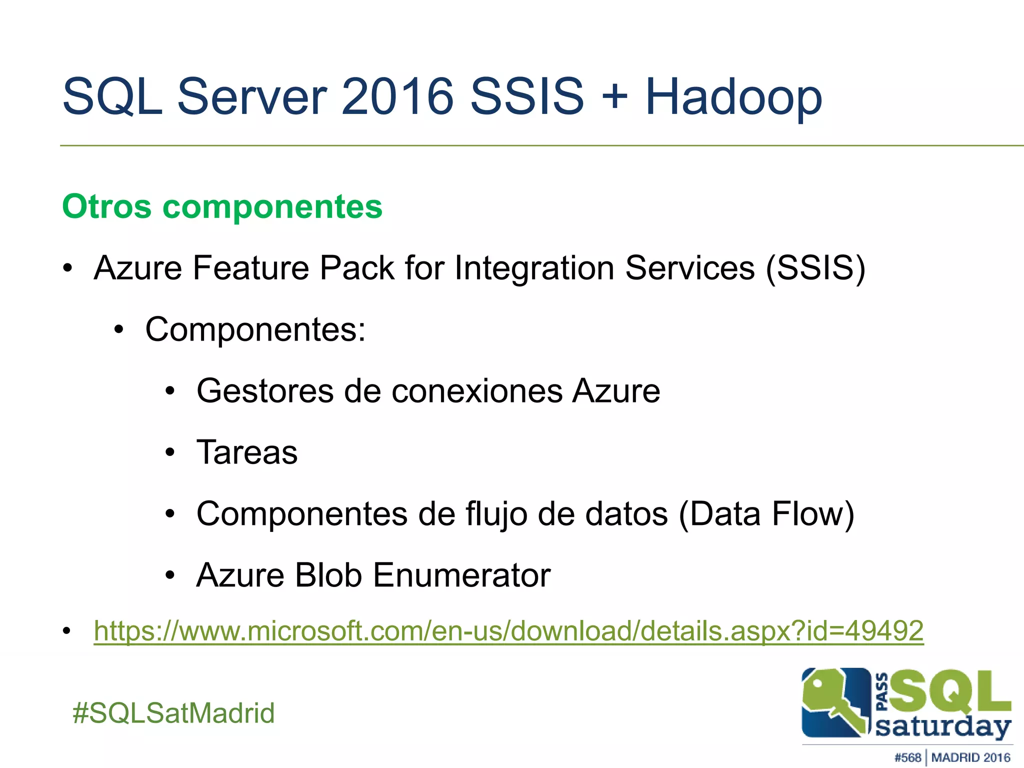 ##SQLSatMadrid
SQL Server 2016 SSIS + Hadoop
Otros componentes
• Azure Feature Pack for Integration Services (SSIS)
• Componentes:
• Gestores de conexiones Azure
• Tareas
• Componentes de flujo de datos (Data Flow)
• Azure Blob Enumerator
• https://www.microsoft.com/en-us/download/details.aspx?id=49492
 