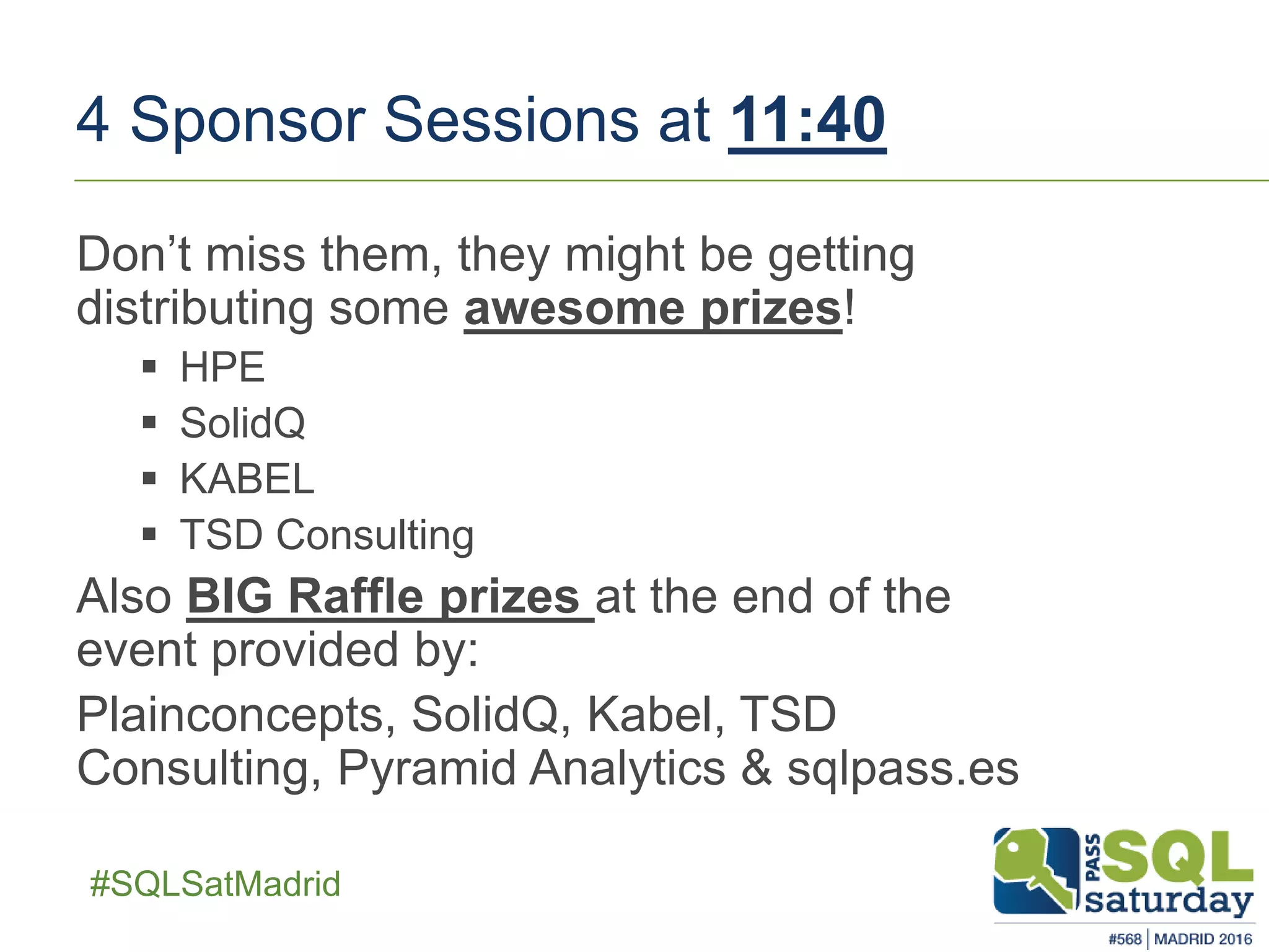 ##SQLSatMadrid
4 Sponsor Sessions at 11:40
Don’t miss them, they might be getting
distributing some awesome prizes!
 HPE
 SolidQ
 KABEL
 TSD Consulting
Also BIG Raffle prizes at the end of the
event provided by:
Plainconcepts, SolidQ, Kabel, TSD
Consulting, Pyramid Analytics & sqlpass.es
 