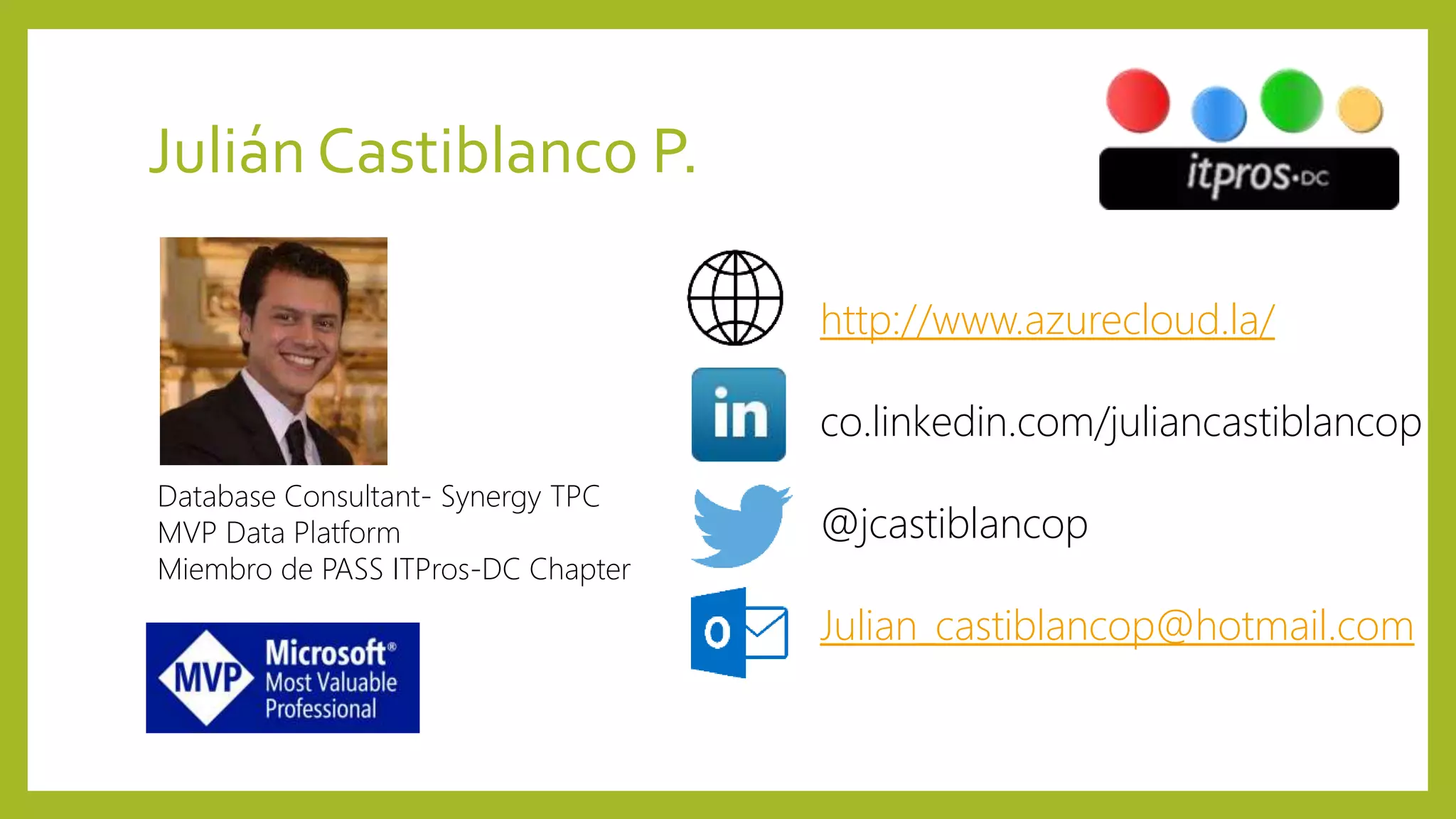 Julián Castiblanco P.
http://www.azurecloud.la/
co.linkedin.com/juliancastiblancop
@jcastiblancop
Julian_castiblancop@hotmail.com
Database Consultant- Synergy TPC
MVP Data Platform
Miembro de PASS ITPros-DC Chapter
 